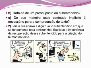  b) Trata-se de um pressuposto ou subentendido?
 c) De que maneira esse conteúdo implícito é
necessário para a compreensão do texto?
 2) Leia a tira abaixo e diga qual o subentendido em que
se fundamenta toda a historinha. Explique a importância
da recuperação desse subentendido para a criação do
humor, no texto.
 