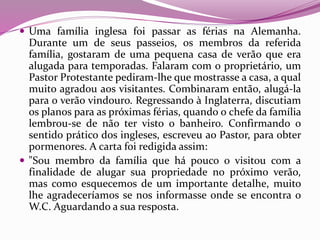  Uma família inglesa foi passar as férias na Alemanha.
Durante um de seus passeios, os membros da referida
família, gostaram de uma pequena casa de verão que era
alugada para temporadas. Falaram com o proprietário, um
Pastor Protestante pediram-lhe que mostrasse a casa, a qual
muito agradou aos visitantes. Combinaram então, alugá-la
para o verão vindouro. Regressando à Inglaterra, discutiam
os planos para as próximas férias, quando o chefe da família
lembrou-se de não ter visto o banheiro. Confirmando o
sentido prático dos ingleses, escreveu ao Pastor, para obter
pormenores. A carta foi redigida assim:
 "Sou membro da família que há pouco o visitou com a
finalidade de alugar sua propriedade no próximo verão,
mas como esquecemos de um importante detalhe, muito
lhe agradeceríamos se nos informasse onde se encontra o
W.C. Aguardando a sua resposta.
 