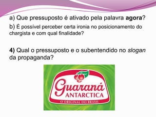 a) Que pressuposto é ativado pela palavra agora?
b) É possível perceber certa ironia no posicionamento do
chargista e com qual finalidade?
4) Qual o pressuposto e o subentendido no slogan
da propaganda?
 
