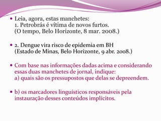  Leia, agora, estas manchetes:
1. Petrobrás é vítima de novos furtos.
(O tempo, Belo Horizonte, 8 mar. 2008.)
 2. Dengue vira risco de epidemia em BH
(Estado de Minas, Belo Horizonte, 9 abr. 2008.)
 Com base nas informações dadas acima e considerando
essas duas manchetes de jornal, indique:
a) quais são os pressupostos que delas se depreendem.
 b) os marcadores linguísticos responsáveis pela
instauração desses conteúdos implícitos.
 
