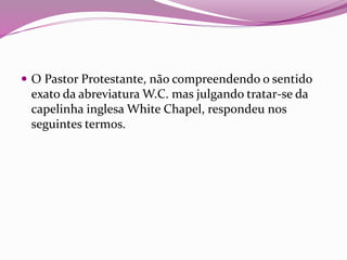  O Pastor Protestante, não compreendendo o sentido
exato da abreviatura W.C. mas julgando tratar-se da
capelinha inglesa White Chapel, respondeu nos
seguintes termos.
 