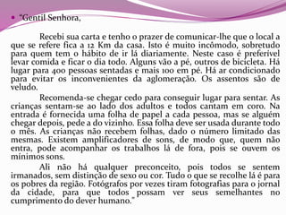  “Gentil Senhora,
Recebi sua carta e tenho o prazer de comunicar-lhe que o local a
que se refere fica a 12 Km da casa. Isto é muito incômodo, sobretudo
para quem tem o hábito de ir lá diariamente. Neste caso é preferível
levar comida e ficar o dia todo. Alguns vão a pé, outros de bicicleta. Há
lugar para 400 pessoas sentadas e mais 100 em pé. Há ar condicionado
para evitar os inconvenientes da aglomeração. Os assentos são de
veludo.
Recomenda-se chegar cedo para conseguir lugar para sentar. As
crianças sentam-se ao lado dos adultos e todos cantam em coro. Na
entrada é fornecida uma folha de papel a cada pessoa, mas se alguém
chegar depois, pede a do vizinho. Essa folha deve ser usada durante todo
o mês. As crianças não recebem folhas, dado o número limitado das
mesmas. Existem amplificadores de sons, de modo que, quem não
entra, pode acompanhar os trabalhos lá de fora, pois se ouvem os
mínimos sons.
Ali não há qualquer preconceito, pois todos se sentem
irmanados, sem distinção de sexo ou cor. Tudo o que se recolhe lá é para
os pobres da região. Fotógrafos por vezes tiram fotografias para o jornal
da cidade, para que todos possam ver seus semelhantes no
cumprimento do dever humano."
 