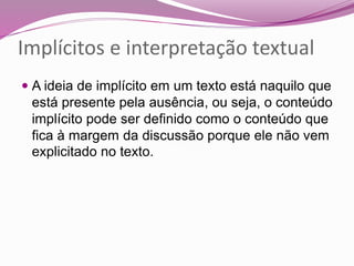 Implícitos e interpretação textual
 A ideia de implícito em um texto está naquilo que
está presente pela ausência, ou seja, o conteúdo
implícito pode ser definido como o conteúdo que
fica à margem da discussão porque ele não vem
explicitado no texto.
 