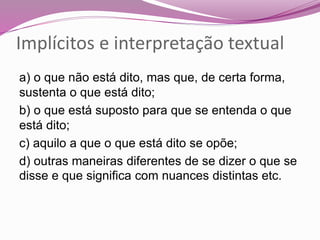 a) o que não está dito, mas que, de certa forma,
sustenta o que está dito;
b) o que está suposto para que se entenda o que
está dito;
c) aquilo a que o que está dito se opõe;
d) outras maneiras diferentes de se dizer o que se
disse e que significa com nuances distintas etc.
Implícitos e interpretação textual
 