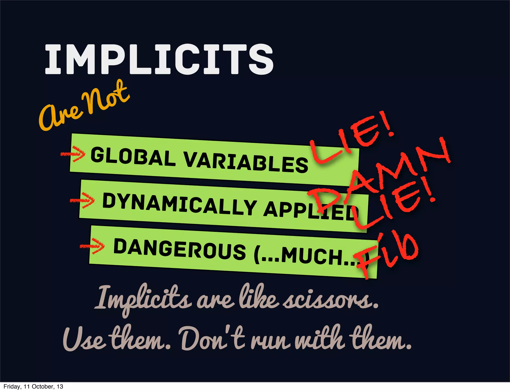 Implicits
Are Not
Global variables
Dynamically Applied
Dangerous (...much...)
Implicits are like scissors.
Use them. Don’t run with them.
LIE!
DAMN
LIE!
Fib
Friday, 11 October, 13
 