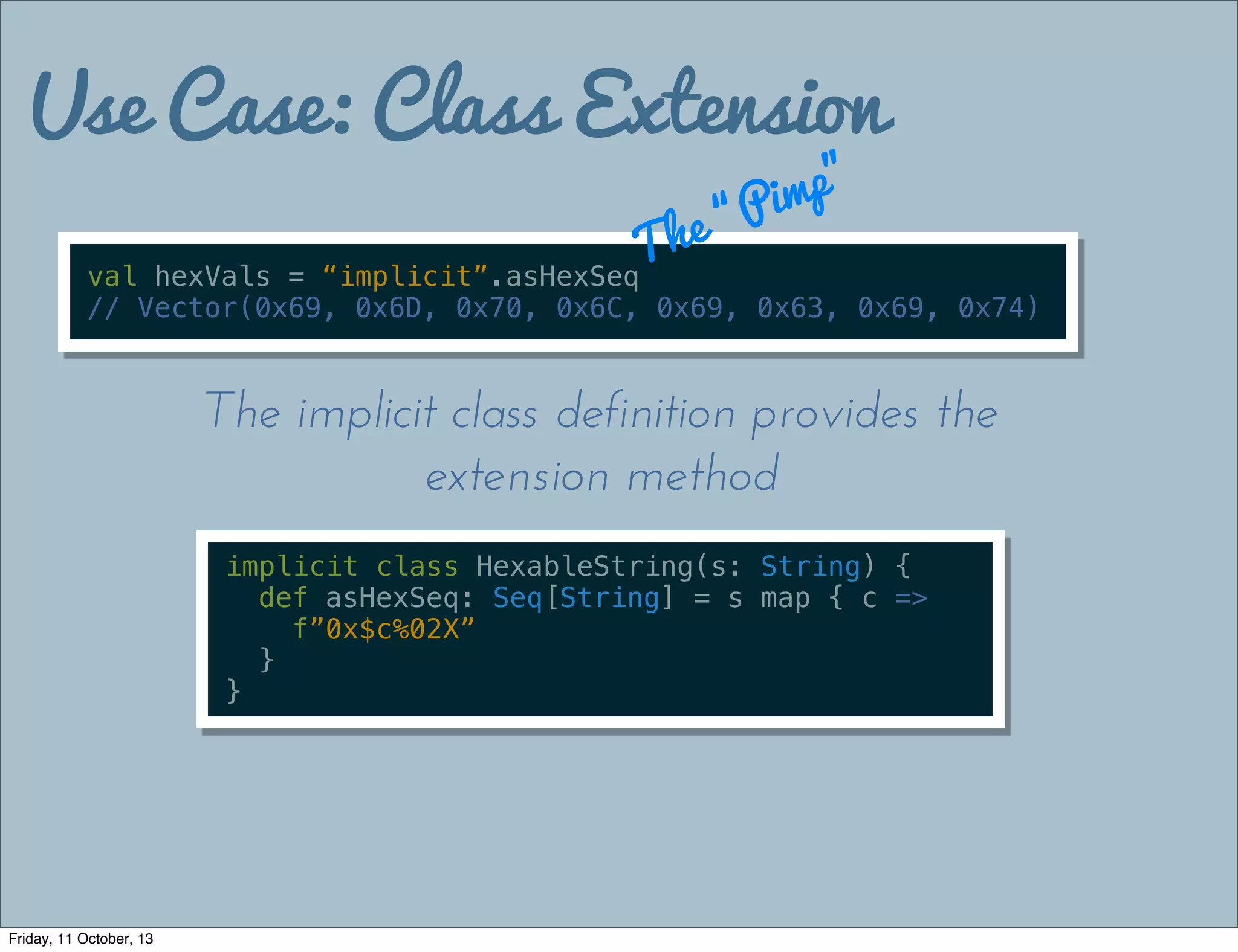Use Case: Class Extension
val hexVals = “implicit”.asHexSeq
// Vector(0x69, 0x6D, 0x70, 0x6C, 0x69, 0x63, 0x69, 0x74)
The “Pimp”
implicit class HexableString(s: String) {
def asHexSeq: Seq[String] = s map { c =>
f”0x$c%02X”
}
}
The implicit class definition provides the
extension method
Friday, 11 October, 13
 