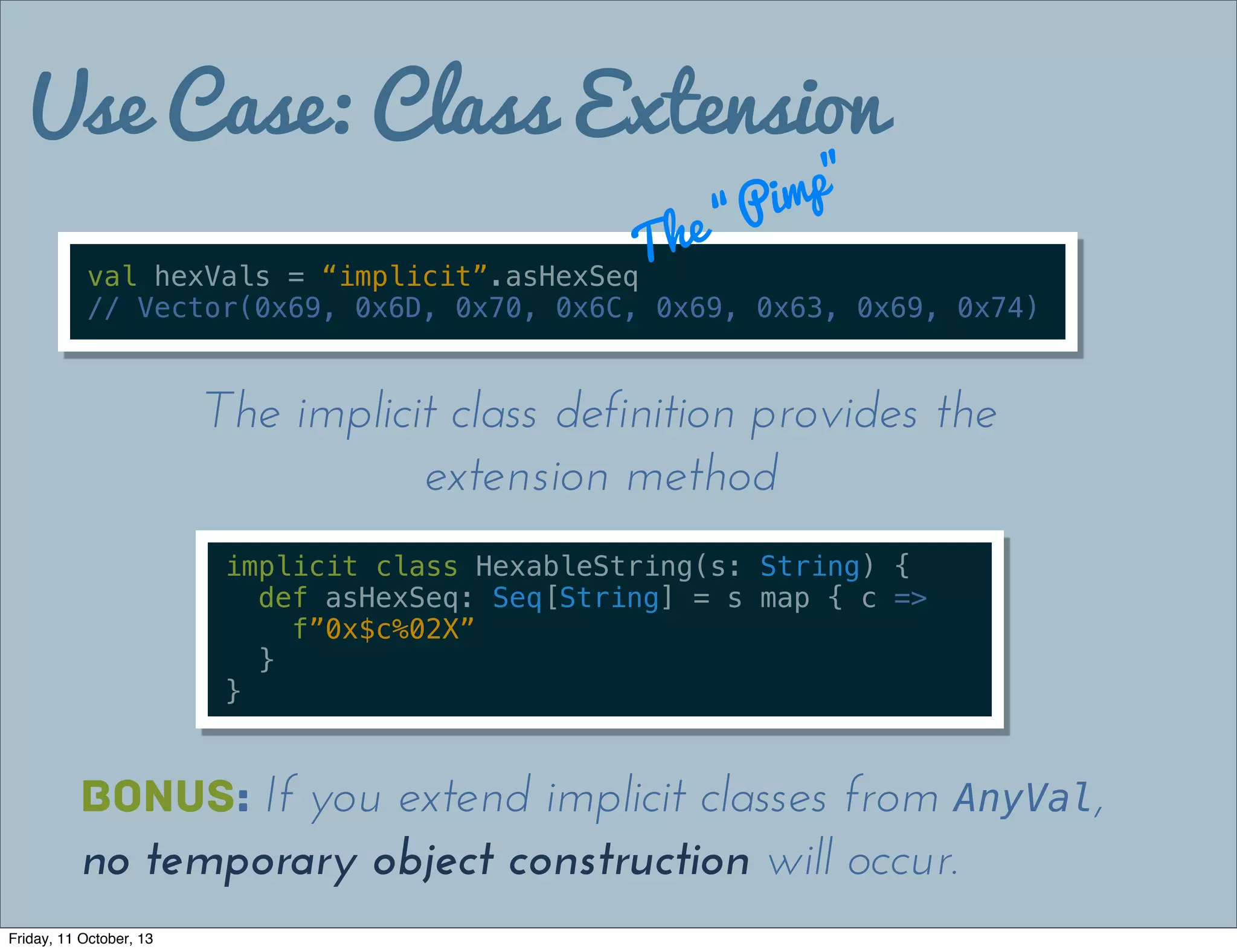 Use Case: Class Extension
val hexVals = “implicit”.asHexSeq
// Vector(0x69, 0x6D, 0x70, 0x6C, 0x69, 0x63, 0x69, 0x74)
The “Pimp”
implicit class HexableString(s: String) {
def asHexSeq: Seq[String] = s map { c =>
f”0x$c%02X”
}
}
The implicit class definition provides the
extension method
Bonus: If you extend implicit classes from AnyVal,
no temporary object construction will occur.
Friday, 11 October, 13
 