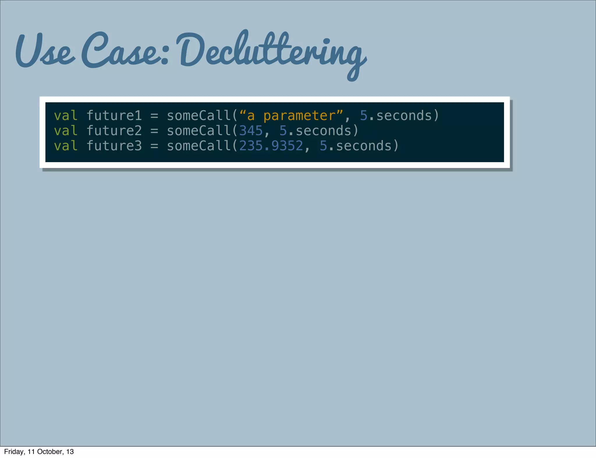 Use Case: Decluttering
val future1 = someCall(“a parameter”, 5.seconds)
val future2 = someCall(345, 5.seconds)
val future3 = someCall(235.9352, 5.seconds)
Friday, 11 October, 13
 