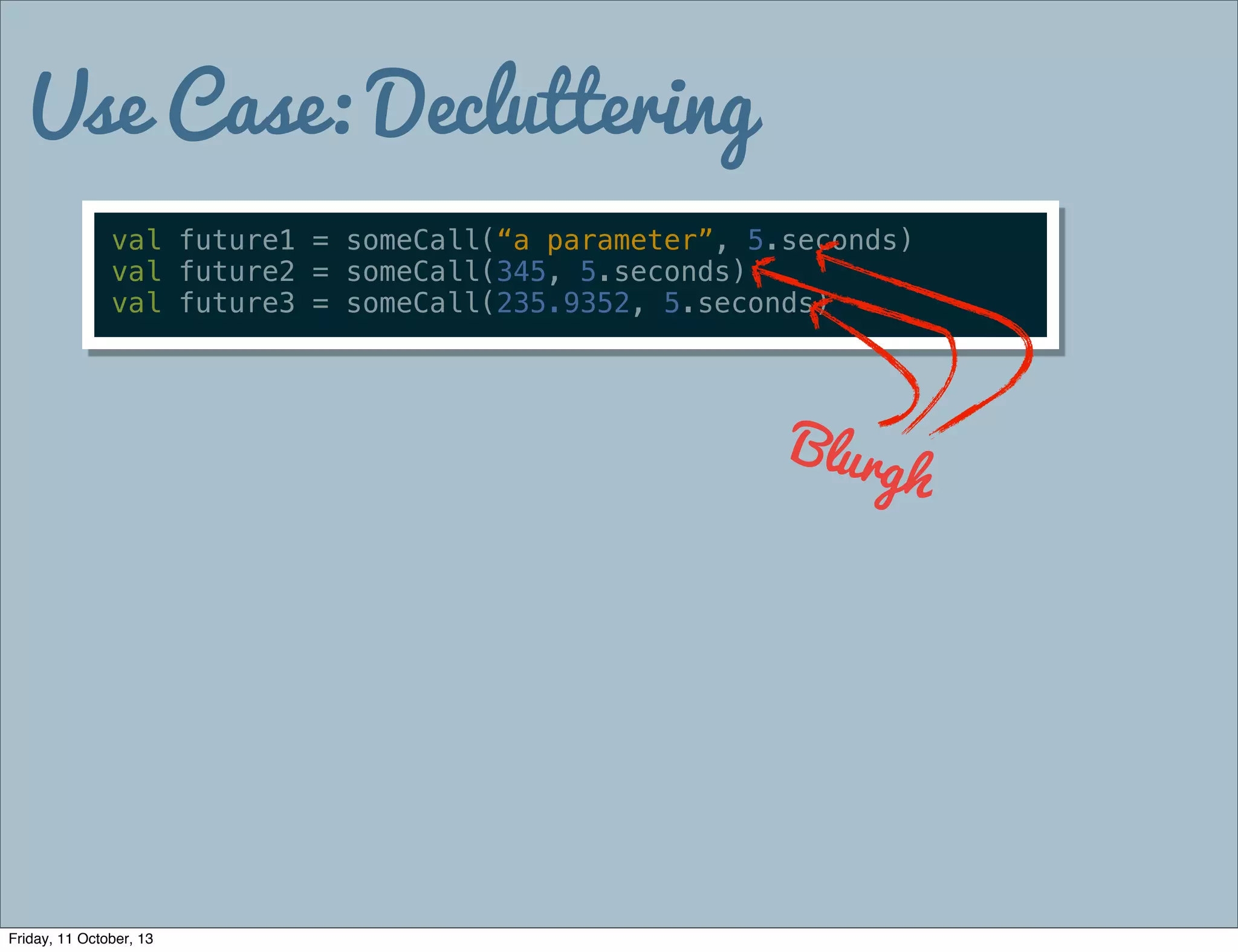 Use Case: Decluttering
val future1 = someCall(“a parameter”, 5.seconds)
val future2 = someCall(345, 5.seconds)
val future3 = someCall(235.9352, 5.seconds)
Blurgh
Friday, 11 October, 13
 