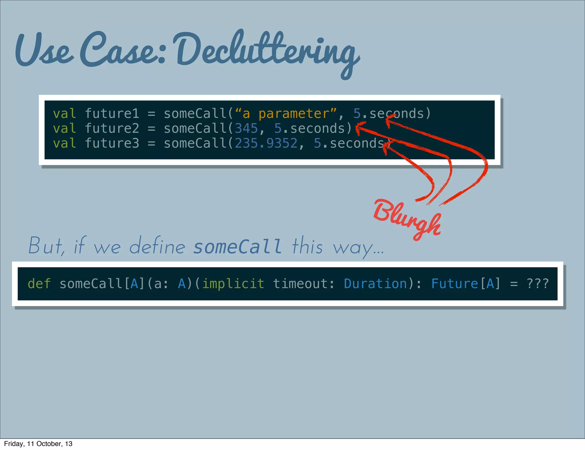 Use Case: Decluttering
val future1 = someCall(“a parameter”, 5.seconds)
val future2 = someCall(345, 5.seconds)
val future3 = someCall(235.9352, 5.seconds)
Blurgh
def someCall[A](a: A)(implicit timeout: Duration): Future[A] = ???
But, if we define someCall this way...
Friday, 11 October, 13
 