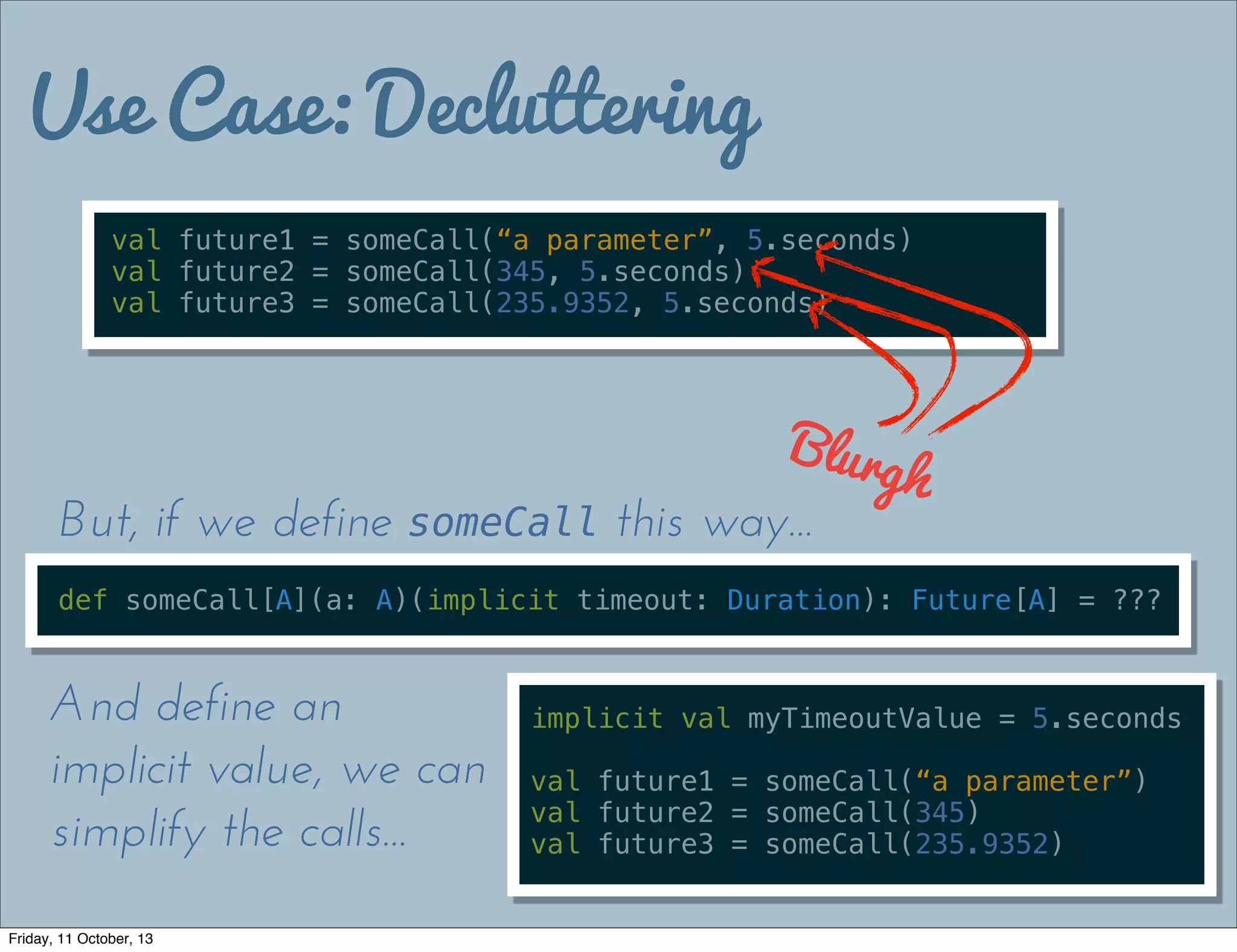 Use Case: Decluttering
val future1 = someCall(“a parameter”, 5.seconds)
val future2 = someCall(345, 5.seconds)
val future3 = someCall(235.9352, 5.seconds)
Blurgh
def someCall[A](a: A)(implicit timeout: Duration): Future[A] = ???
But, if we define someCall this way...
implicit val myTimeoutValue = 5.seconds
val future1 = someCall(“a parameter”)
val future2 = someCall(345)
val future3 = someCall(235.9352)
And define an
implicit value, we can
simplify the calls...
Friday, 11 October, 13
 