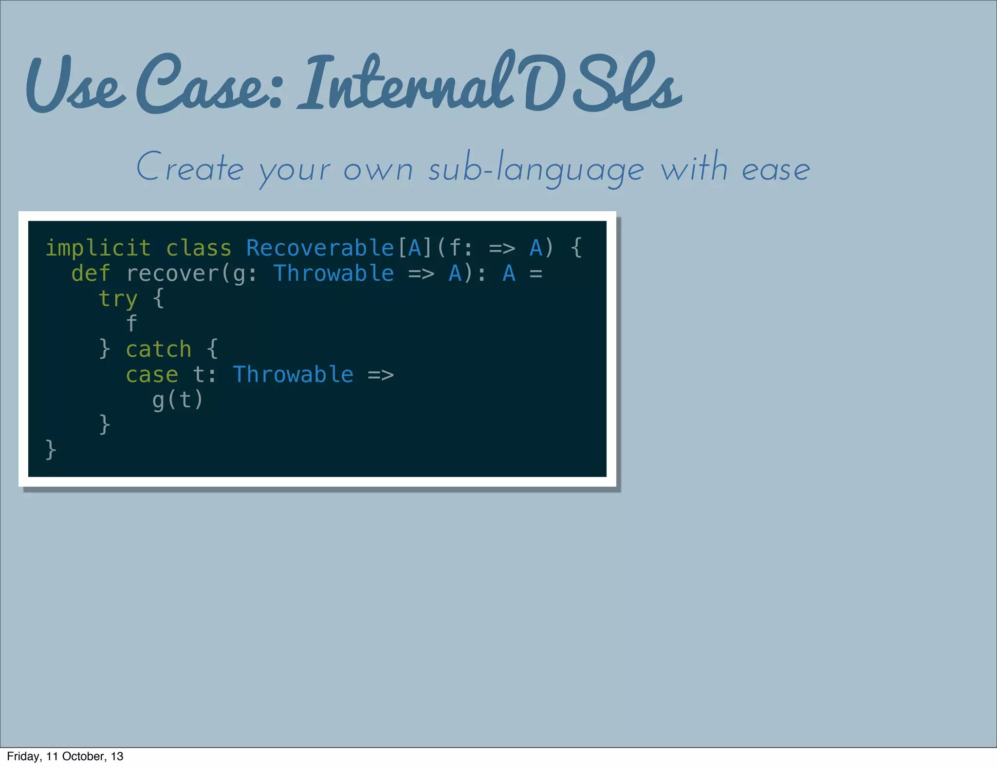 Use Case: Internal DSLs
Create your own sub-language with ease
implicit class Recoverable[A](f: => A) {
def recover(g: Throwable => A): A =
try {
f
} catch {
case t: Throwable =>
g(t)
}
}
Friday, 11 October, 13
 