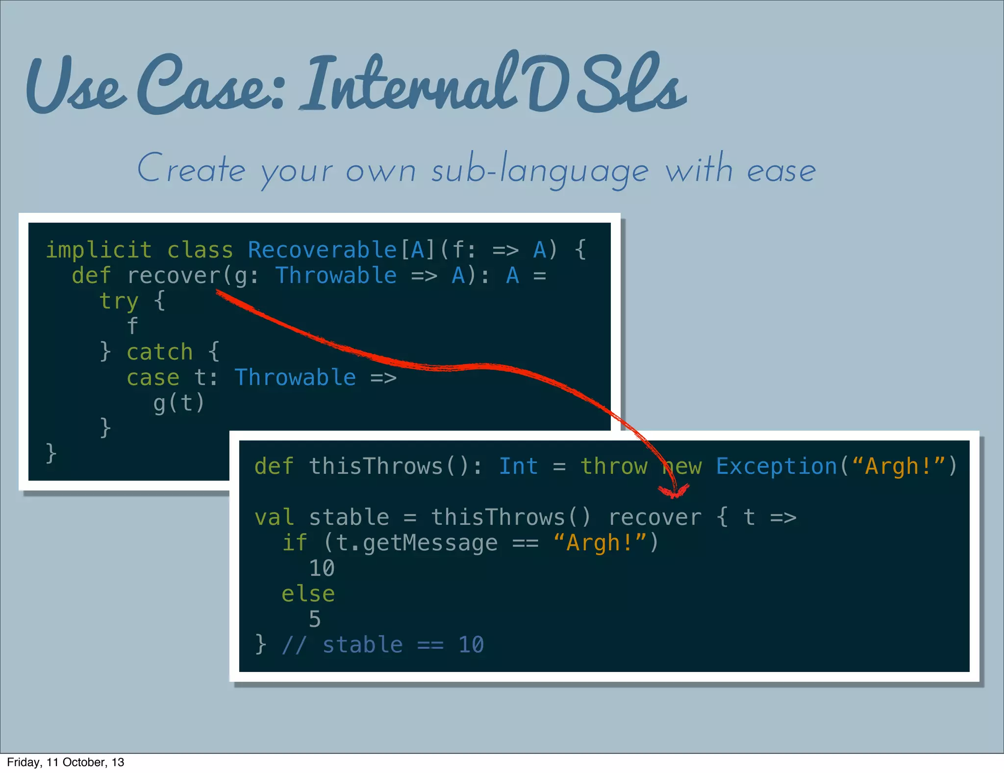 Use Case: Internal DSLs
Create your own sub-language with ease
implicit class Recoverable[A](f: => A) {
def recover(g: Throwable => A): A =
try {
f
} catch {
case t: Throwable =>
g(t)
}
}
def thisThrows(): Int = throw new Exception(“Argh!”)
val stable = thisThrows() recover { t =>
if (t.getMessage == “Argh!”)
10
else
5
} // stable == 10
Friday, 11 October, 13
 