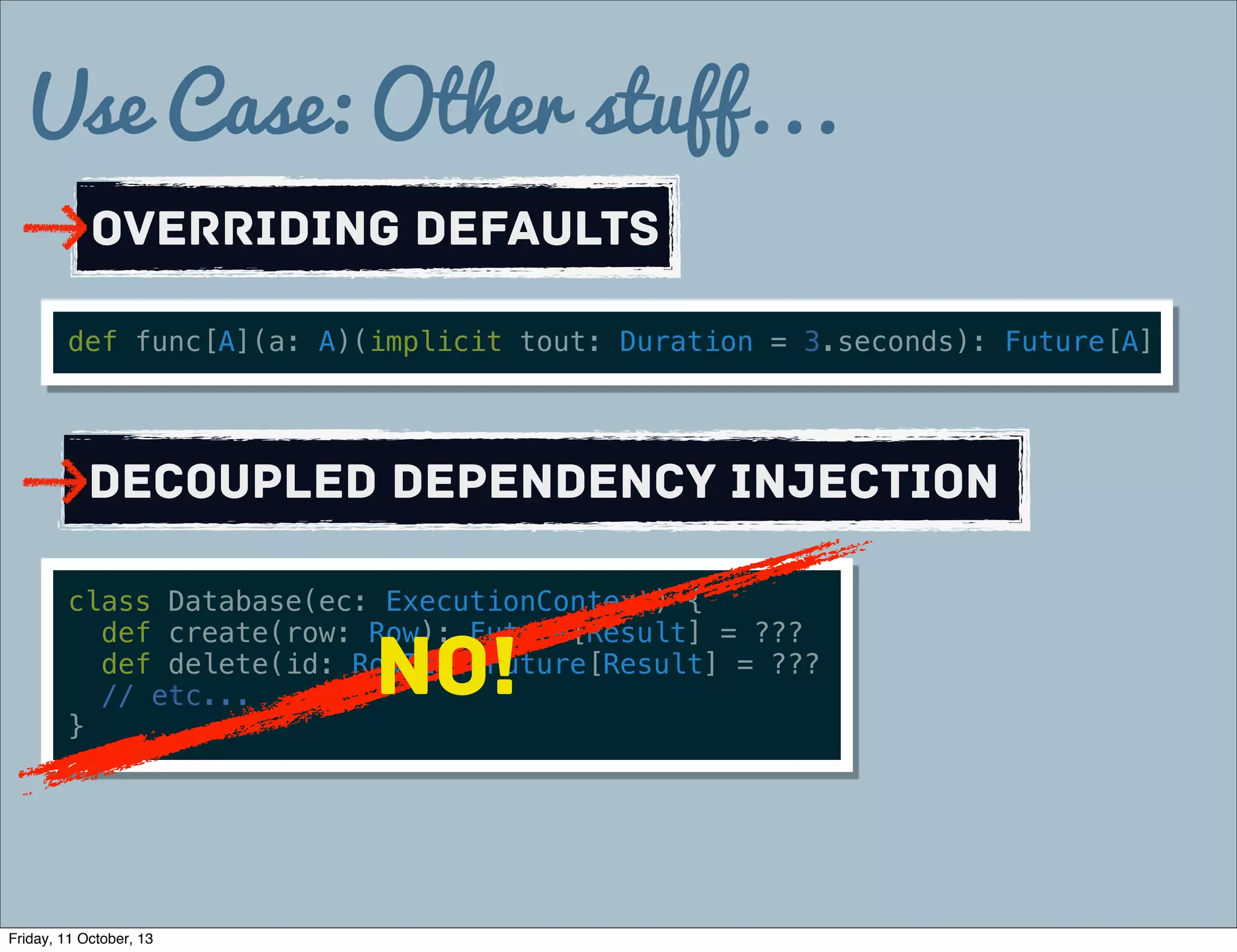 Use Case: Other stuff...
Overriding defaults
def func[A](a: A)(implicit tout: Duration = 3.seconds): Future[A]
Decoupled Dependency Injection
class Database(ec: ExecutionContext) {
def create(row: Row): Future[Result] = ???
def delete(id: RowId): Future[Result] = ???
// etc...
}
NO!
Friday, 11 October, 13
 
