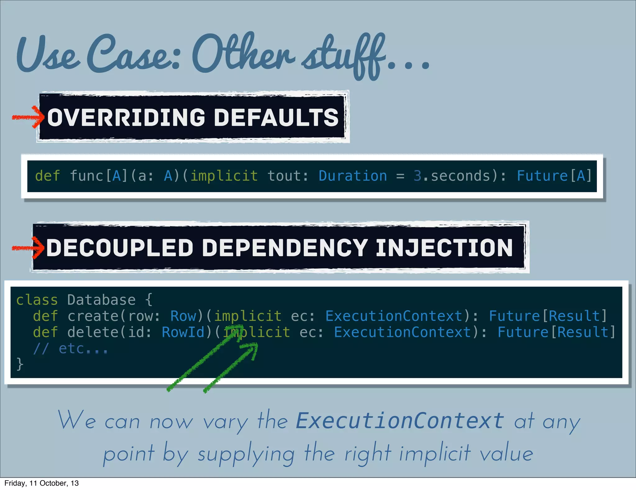 Use Case: Other stuff...
Overriding defaults
def func[A](a: A)(implicit tout: Duration = 3.seconds): Future[A]
Decoupled Dependency Injection
class Database {
def create(row: Row)(implicit ec: ExecutionContext): Future[Result]
def delete(id: RowId)(implicit ec: ExecutionContext): Future[Result]
// etc...
}
We can now vary the ExecutionContext at any
point by supplying the right implicit value
Friday, 11 October, 13
 