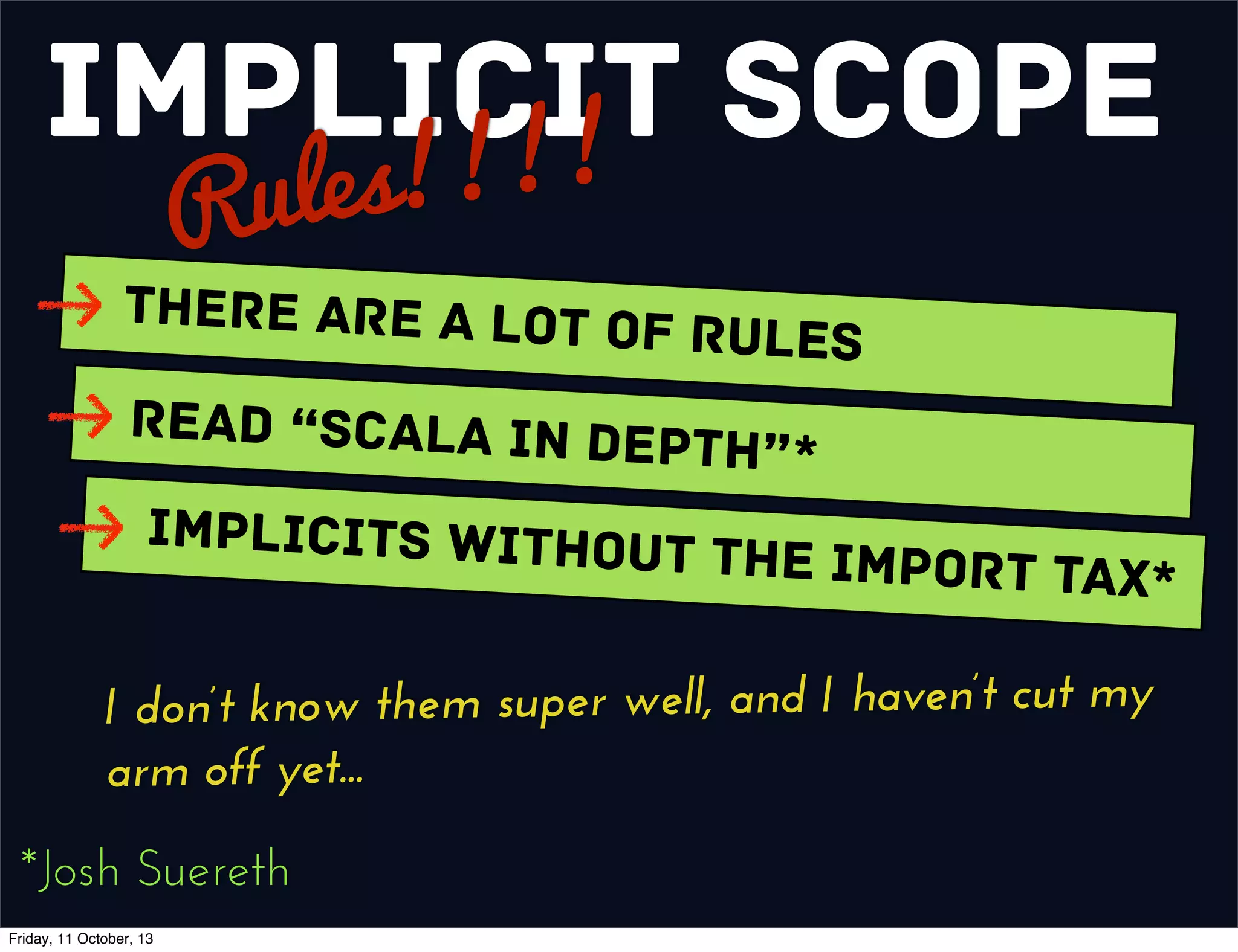 Implicit Scope
Rules!!!!
There are a Lot of Rules
Read “Scala In Depth”*
Implicits without the Import Tax*
*Josh Suereth
I don’t know them super well, and I haven’t cut my
arm off yet...
Friday, 11 October, 13
 