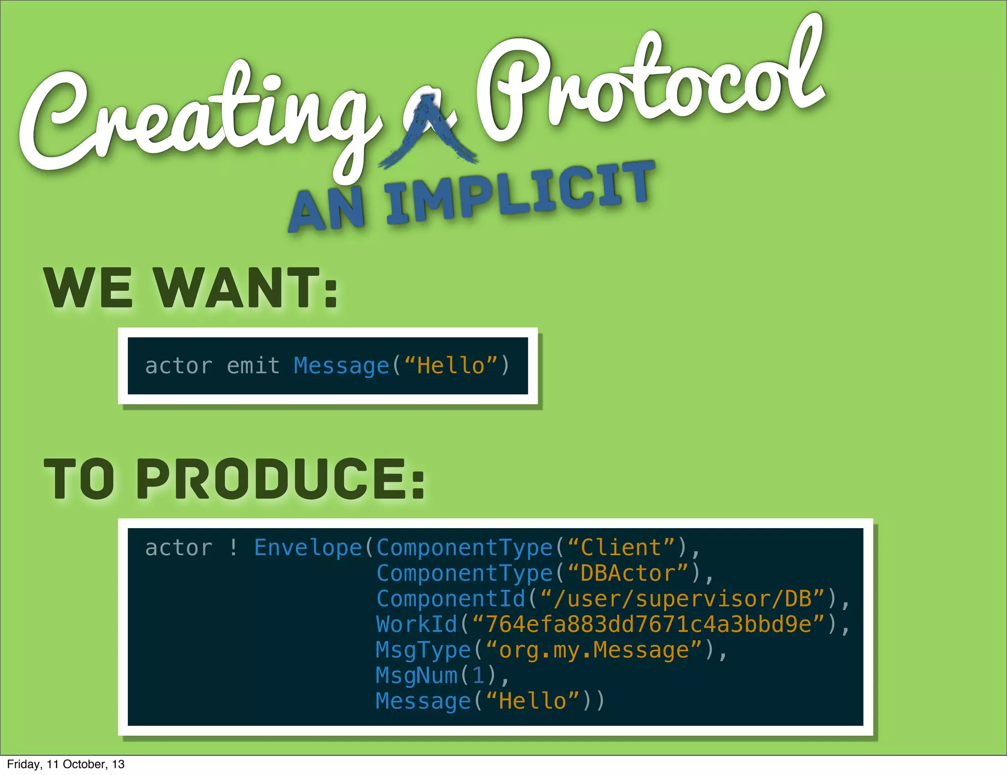 Creating a Protocol
an Implicit
We want:
actor emit Message(“Hello”)
To Produce:
actor ! Envelope(ComponentType(“Client”),
ComponentType(“DBActor”),
ComponentId(“/user/supervisor/DB”),
WorkId(“764efa883dd7671c4a3bbd9e”),
MsgType(“org.my.Message”),
MsgNum(1),
Message(“Hello”))
Friday, 11 October, 13
 