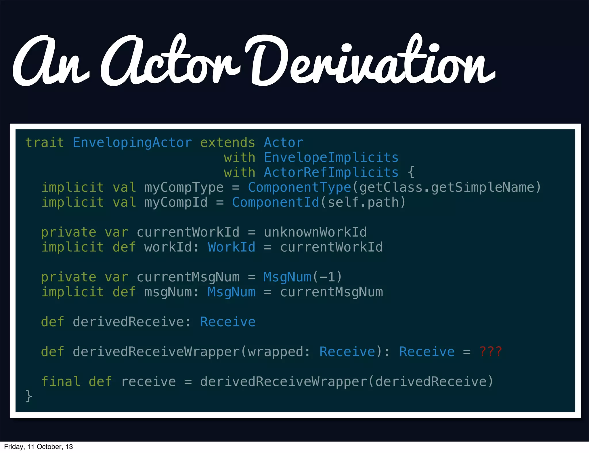 An Actor Derivation
trait EnvelopingActor extends Actor
with EnvelopeImplicits
with ActorRefImplicits {
implicit val myCompType = ComponentType(getClass.getSimpleName)
implicit val myCompId = ComponentId(self.path)
private var currentWorkId = unknownWorkId
implicit def workId: WorkId = currentWorkId
private var currentMsgNum = MsgNum(-1)
implicit def msgNum: MsgNum = currentMsgNum
def derivedReceive: Receive
def derivedReceiveWrapper(wrapped: Receive): Receive = ???
final def receive = derivedReceiveWrapper(derivedReceive)
}
Friday, 11 October, 13
 