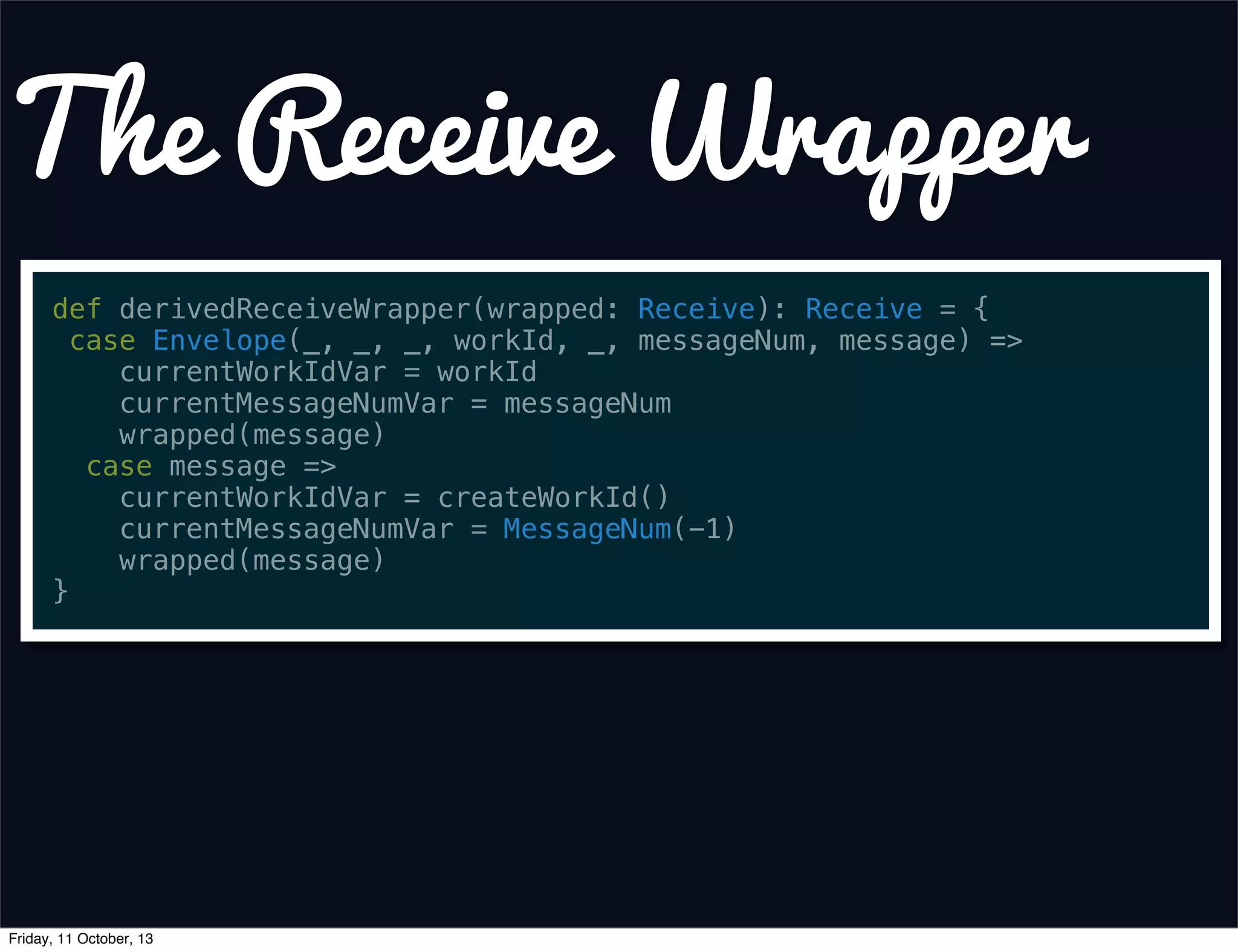 The Receive Wrapper
def derivedReceiveWrapper(wrapped: Receive): Receive = {
case Envelope(_, _, _, workId, _, messageNum, message) =>
currentWorkIdVar = workId
currentMessageNumVar = messageNum
wrapped(message)
case message =>
currentWorkIdVar = createWorkId()
currentMessageNumVar = MessageNum(-1)
wrapped(message)
}
Friday, 11 October, 13
 