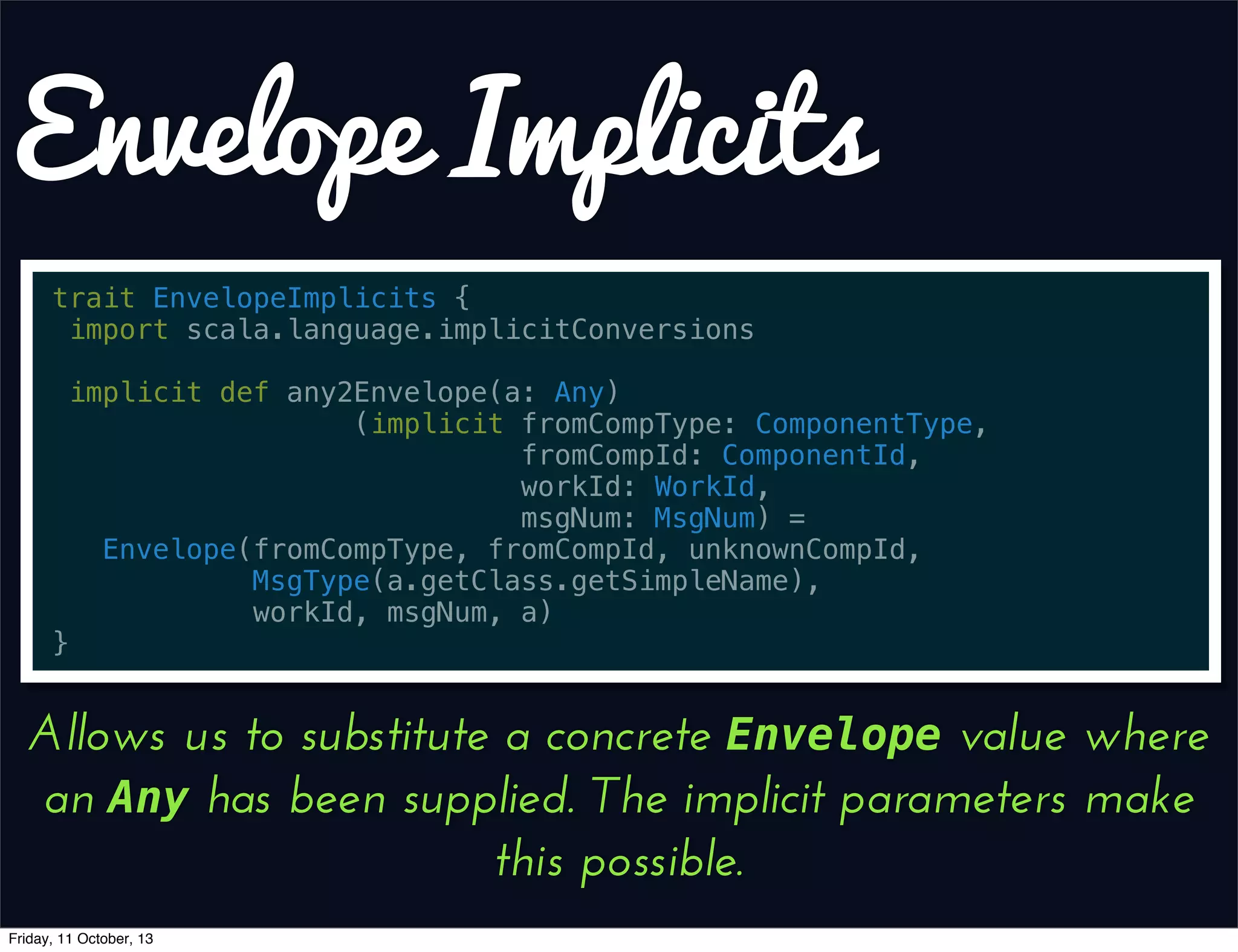 Envelope Implicits
trait EnvelopeImplicits {
import scala.language.implicitConversions
implicit def any2Envelope(a: Any)
(implicit fromCompType: ComponentType,
fromCompId: ComponentId,
workId: WorkId,
msgNum: MsgNum) =
Envelope(fromCompType, fromCompId, unknownCompId,
MsgType(a.getClass.getSimpleName),
workId, msgNum, a)
}
Allows us to substitute a concrete Envelope value where
an Any has been supplied. The implicit parameters make
this possible.
Friday, 11 October, 13
 