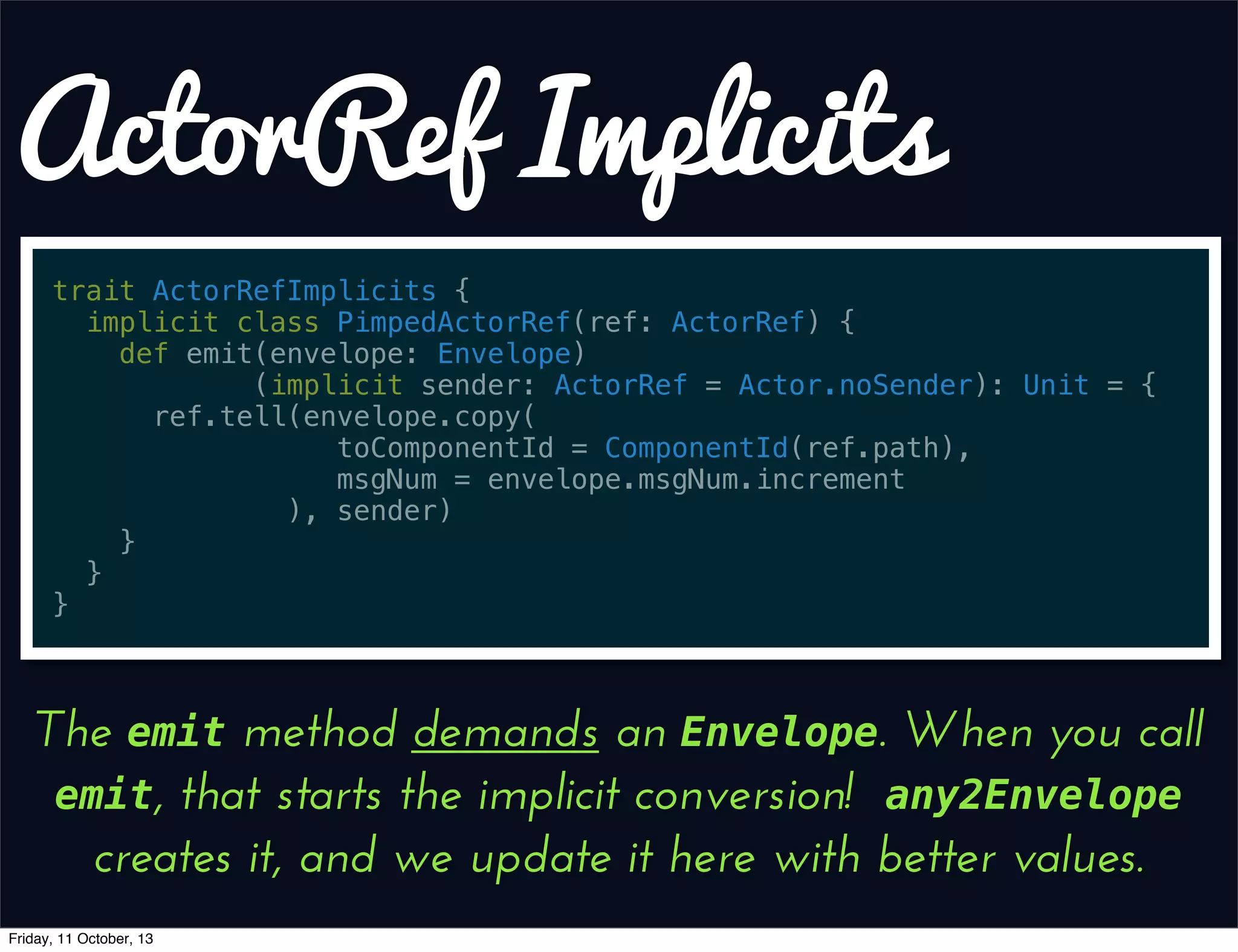 ActorRef Implicits
trait ActorRefImplicits {
implicit class PimpedActorRef(ref: ActorRef) {
def emit(envelope: Envelope)
(implicit sender: ActorRef = Actor.noSender): Unit = {
ref.tell(envelope.copy(
toComponentId = ComponentId(ref.path),
msgNum = envelope.msgNum.increment
), sender)
}
}
}
The emit method demands an Envelope. When you call
emit, that starts the implicit conversion! any2Envelope
creates it, and we update it here with better values.
Friday, 11 October, 13
 