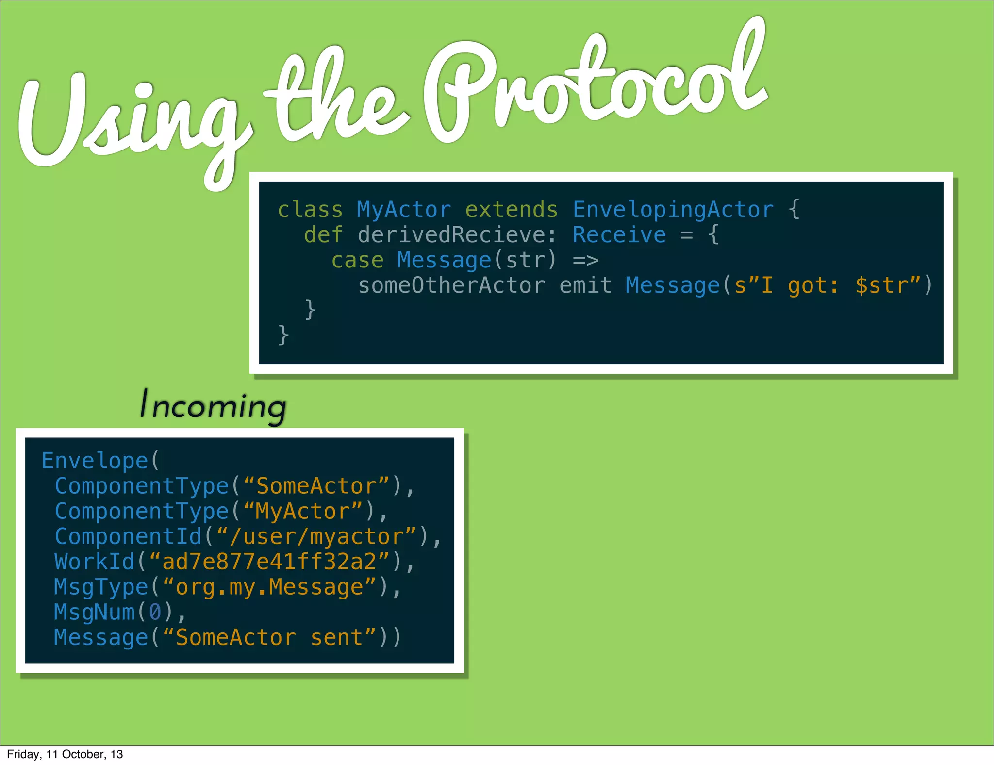 Using the Protocol
class MyActor extends EnvelopingActor {
def derivedRecieve: Receive = {
case Message(str) =>
someOtherActor emit Message(s”I got: $str”)
}
}
Envelope(
ComponentType(“SomeActor”),
ComponentType(“MyActor”),
ComponentId(“/user/myactor”),
WorkId(“ad7e877e41ff32a2”),
MsgType(“org.my.Message”),
MsgNum(0),
Message(“SomeActor sent”))
Incoming
Friday, 11 October, 13
 
