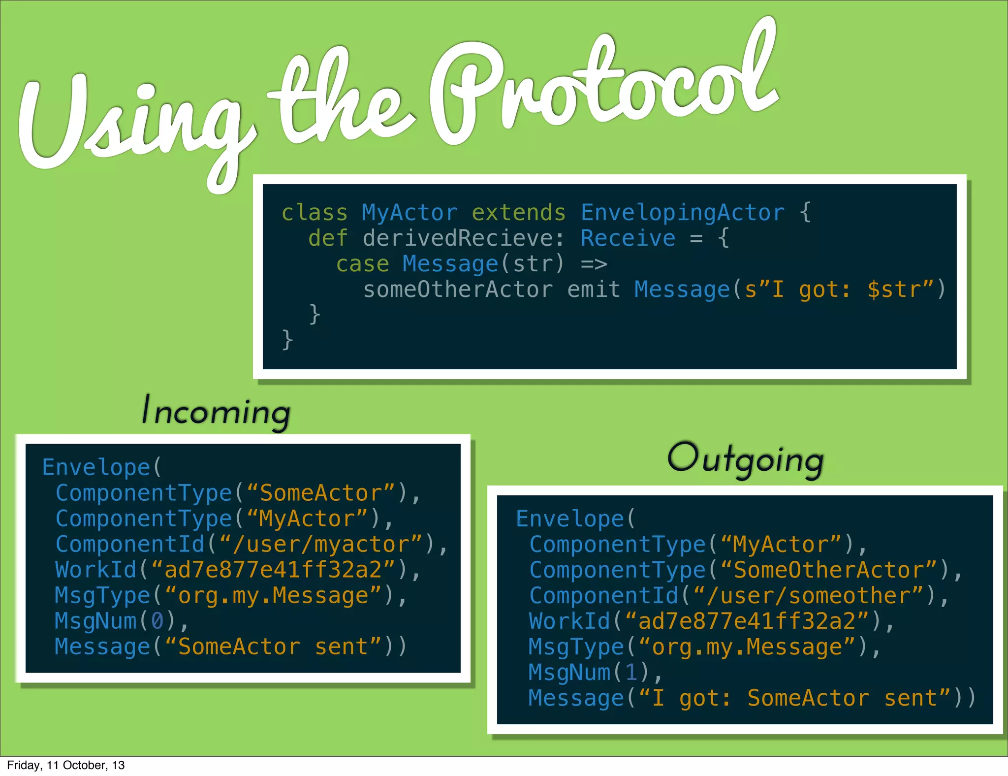 Using the Protocol
class MyActor extends EnvelopingActor {
def derivedRecieve: Receive = {
case Message(str) =>
someOtherActor emit Message(s”I got: $str”)
}
}
Envelope(
ComponentType(“SomeActor”),
ComponentType(“MyActor”),
ComponentId(“/user/myactor”),
WorkId(“ad7e877e41ff32a2”),
MsgType(“org.my.Message”),
MsgNum(0),
Message(“SomeActor sent”))
Incoming
Envelope(
ComponentType(“MyActor”),
ComponentType(“SomeOtherActor”),
ComponentId(“/user/someother”),
WorkId(“ad7e877e41ff32a2”),
MsgType(“org.my.Message”),
MsgNum(1),
Message(“I got: SomeActor sent”))
Outgoing
Friday, 11 October, 13
 