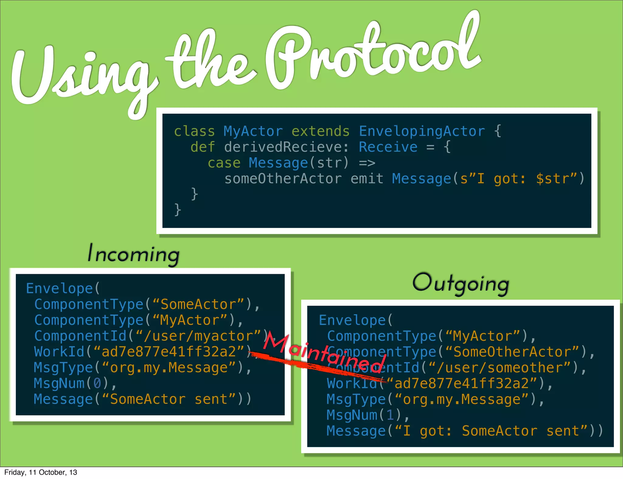 Using the Protocol
class MyActor extends EnvelopingActor {
def derivedRecieve: Receive = {
case Message(str) =>
someOtherActor emit Message(s”I got: $str”)
}
}
Envelope(
ComponentType(“SomeActor”),
ComponentType(“MyActor”),
ComponentId(“/user/myactor”),
WorkId(“ad7e877e41ff32a2”),
MsgType(“org.my.Message”),
MsgNum(0),
Message(“SomeActor sent”))
Incoming
Envelope(
ComponentType(“MyActor”),
ComponentType(“SomeOtherActor”),
ComponentId(“/user/someother”),
WorkId(“ad7e877e41ff32a2”),
MsgType(“org.my.Message”),
MsgNum(1),
Message(“I got: SomeActor sent”))
Outgoing
Maintained
Friday, 11 October, 13
 