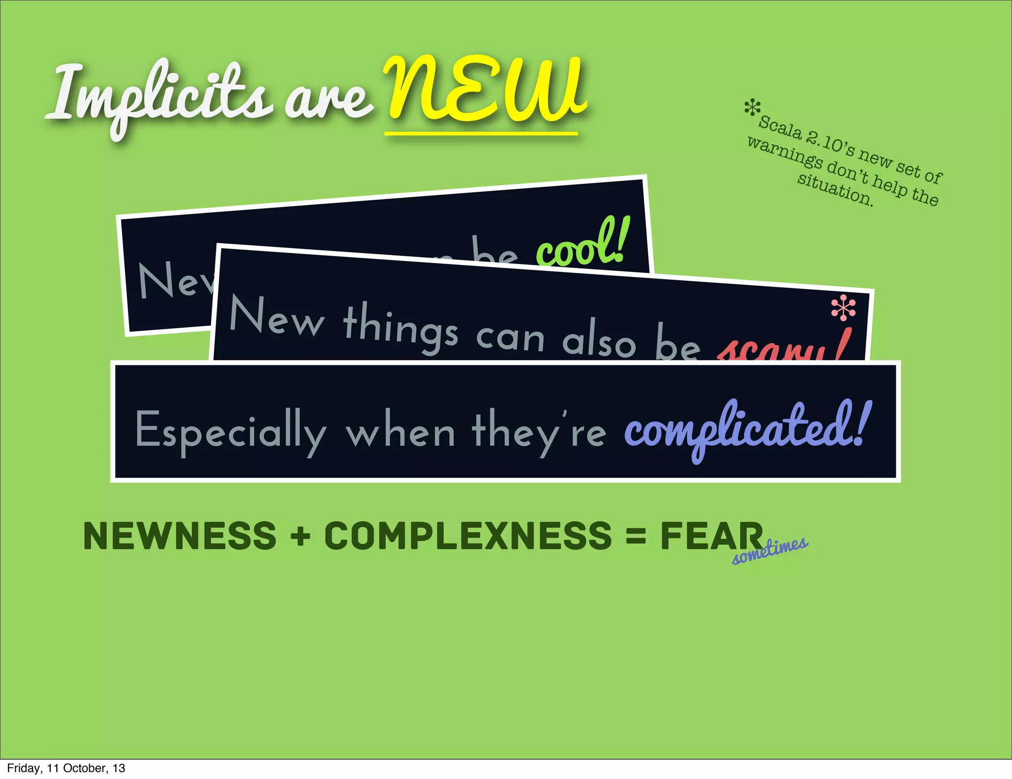 Implicits are NEW
New things can be cool!
Newness + Complexness = Fearsometimes
New things can also be scary!
❉
Scala 2.10’s new set of
warnings don’t help the
situation.
❉
Especially when they’re complicated!
Friday, 11 October, 13
 