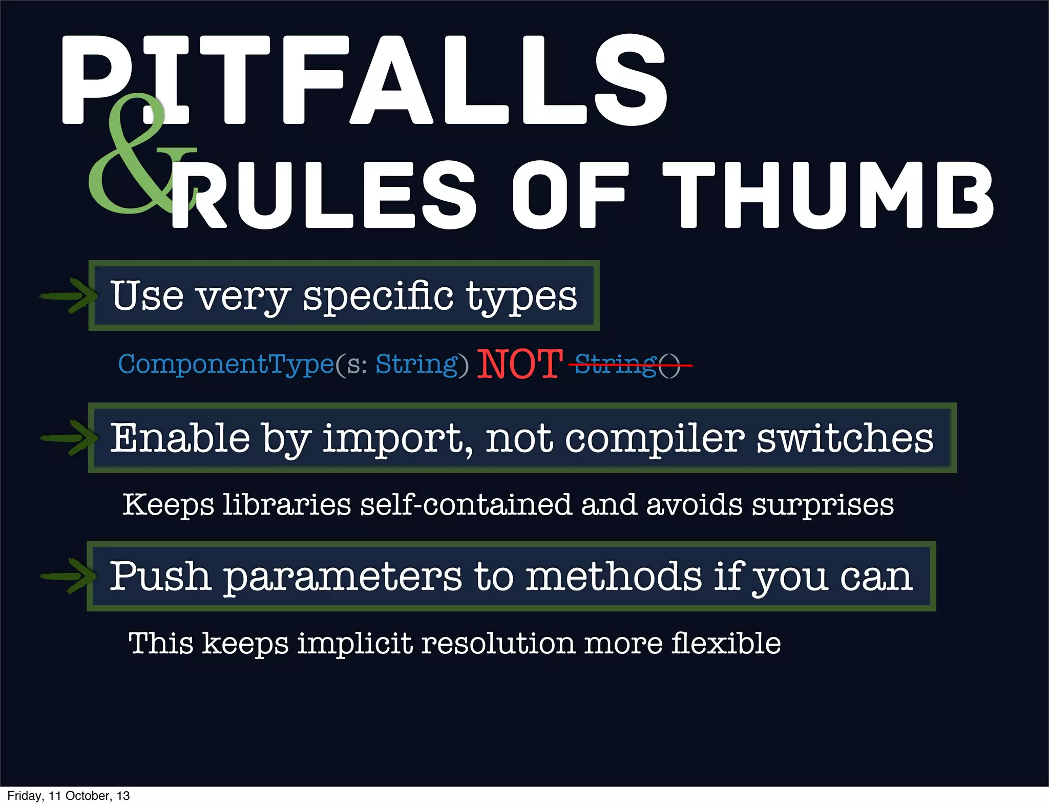 Pitfalls
&Rules of Thumb
Use very speciﬁc types
ComponentType(s: String) String()NOT
Enable by import, not compiler switches
Keeps libraries self-contained and avoids surprises
Push parameters to methods if you can
This keeps implicit resolution more ﬂexible
Friday, 11 October, 13
 