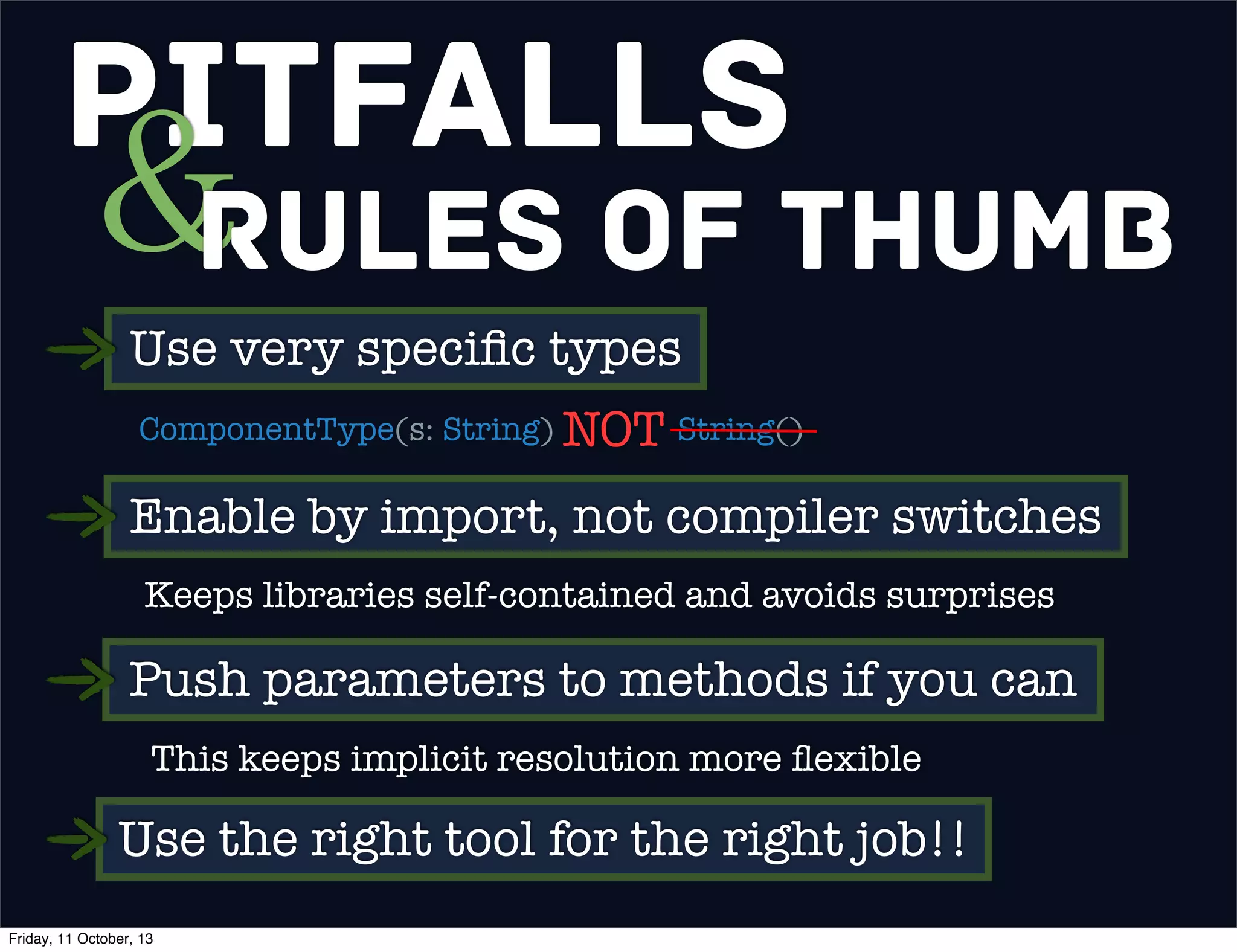 Pitfalls
&Rules of Thumb
Use very speciﬁc types
ComponentType(s: String) String()NOT
Enable by import, not compiler switches
Keeps libraries self-contained and avoids surprises
Push parameters to methods if you can
This keeps implicit resolution more ﬂexible
Use the right tool for the right job!!
Friday, 11 October, 13
 
