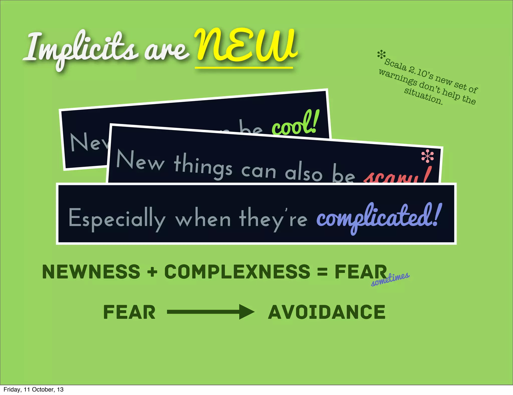 Implicits are NEW
New things can be cool!
Newness + Complexness = Fearsometimes
Fear Avoidance
New things can also be scary!
❉
Scala 2.10’s new set of
warnings don’t help the
situation.
❉
Especially when they’re complicated!
Friday, 11 October, 13
 