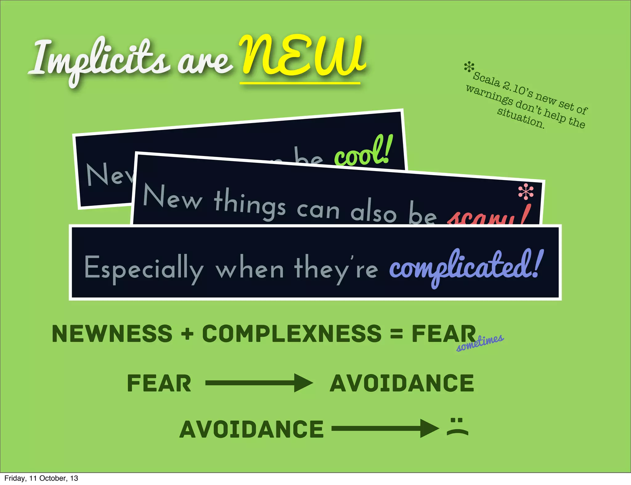 Implicits are NEW
New things can be cool!
Newness + Complexness = Fearsometimes
Fear Avoidance
Avoidance :(
New things can also be scary!
❉
Scala 2.10’s new set of
warnings don’t help the
situation.
❉
Especially when they’re complicated!
Friday, 11 October, 13
 