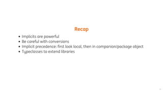 Recap
Implicits	are	powerful
Be	careful	with	conversions
Implicit	precedence:	first	look	local,	then	in	companion/package	object
Typeclasses	to	extend	libraries
 