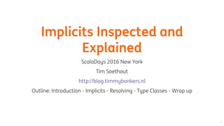 Implicits	Inspected	and
Explained
ScalaDays	2016	New	York
Tim	Soethout
Outline:	Introduction	-	Implicits	-	Resolving	-	Type	Classes	-	Wrap	up
http://blog.timmybankers.nl
 
