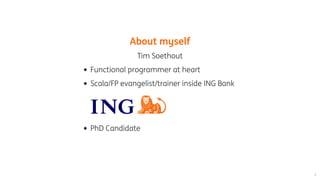 About	myself
Tim	Soethout
Functional	programmer	at	heart
Scala/FP	evangelist/trainer	inside	ING	Bank
PhD	Candidate
 