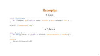 Examples
Akka
Futures
trait ScalaActorRef
def !(message: Any)(implicit sender: ActorRef = Actor.noSender): Unit = ...
}
actorRef ! SomeMessage("text")
object Future {
def apply[T](body: =>T)(implicit executor: ExecutionContext): Future[T] = ...
}
Future {
doExpensiveComputation()
}
 