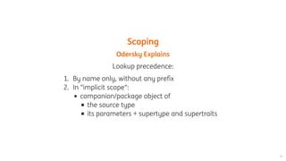 Scoping
Odersky	Explains
Lookup	precedence:
1.	 By	name	only,	without	any	prefix
2.	 In	"implicit	scope":
companion/package	object	of
the	source	type
its	parameters	+	supertype	and	supertraits
 