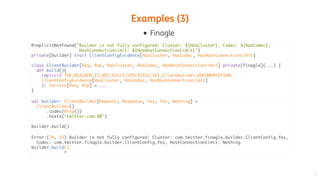 Examples	(3)
Finagle
@implicitNotFound("Builder is not fully configured: Cluster: ${HasCluster}, Codec: ${HasCodec},
HostConnectionLimit: ${HasHostConnectionLimit}")
private[builder] trait ClientConfigEvidence[HasCluster, HasCodec, HasHostConnectionLimit]
class ClientBuilder[Req, Rep, HasCluster, HasCodec, HasHostConnectionLimit] private[finagle](...) {
def build()(
implicit THE_BUILDER_IS_NOT_FULLY_SPECIFIED_SEE_ClientBuilder_DOCUMENTATION:
ClientConfigEvidence[HasCluster, HasCodec, HasHostConnectionLimit]
): Service[Req, Rep] = ...
}
val builder: ClientBuilder[Request, Response, Yes, Yes, Nothing] =
ClientBuilder()
.codec(Http())
.hosts("twitter.com:80")
builder.build()
Error:(24, 15) Builder is not fully configured: Cluster: com.twitter.finagle.builder.ClientConfig.Yes,
Codec: com.twitter.finagle.builder.ClientConfig.Yes, HostConnectionLimit: Nothing
builder.build()
^
 