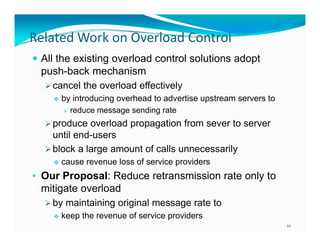 Related Work on Overload Control
 All the existing overload control solutions adopt

push-back mechanism
 cancel the overload effectively


by introducing overhead to advertise upstream servers to
 reduce message sending rate
d
di
t

 produce overload propagation from sever to server

until end-users
 block a large amount of calls unnecessarily


cause revenue loss of service providers

• Our Proposal: Reduce retransmission rate only to

mitigate overload
 by maintaining original message rate to


keep the revenue of service providers
10

 