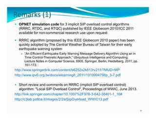 Remarks (1)
 OPNET simulation code for 3 implicit SIP overload control algorithms

(RRRC, RTDC, and RTQC) published by IEEE Globecom 2010/ICC 2011
available for non-commercial research use upon request
 RRRC algorithm (proposed by this IEEE Globecom 2010 paper) has been

quickly adopted by The Central Weather Bureau of Taiwan for their early
earthquake warning system
 “A Effi i t Earthquake Early W
“An Efficient E th
k E l Warning M
i Message D li
Delivery Al ith U i an i
Algorithm Using
in

Time Control-Theoretic Approach,” Ubiquitous Intelligence and Computing,
Lecture Notes in Computer Science, 6905, Springer, Berlin, Heidelberg, 2011, pp.
161-173.

http://www.springerlink.com/content/b6252x2k613rv211/?MUD=MP
http://www.ipv6.org.tw/docu/elearning8_2011/1010004798p_3-7.pdf
 S
Short review and comments on RRRC (
C (implicit S overload control)
SIP
)

algorithm: "Local SIP Overload Control", Proceedings of WWIC, June 2013.
http://link.springer.com/chapter/10.1007%2F978-3-642-38401-1_16#
http://c3lab.poliba.it/images/2/2a/SipOverload_WWIC13.pdf
http://c3lab poliba it/images/2/2a/SipOverload WWIC13 pdf
21

 