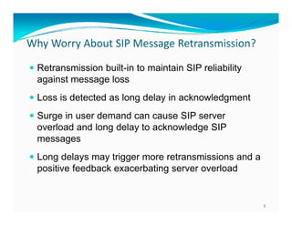 Why Worry About SIP Message Retransmission?
Why Worry About SIP Message Retransmission?
built in
 Retransmission built-in to maintain SIP reliability
against message loss
 Loss is detected as long delay in acknowledgment
 Surge in user demand can cause SIP server

overload and long delay to acknowledge SIP
messages
 Long dela s ma trigger more retransmissions and a
delays may

positive feedback exacerbating server overload

5

 