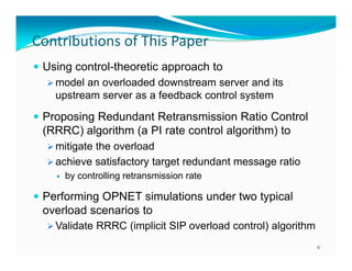 Contributions of This Paper
 Using control-theoretic approach to
 model an overloaded downstream server and its
upstream server as a feedback control system
 Proposing Redundant Retransmission Ratio Control

(RRRC) algorithm (a PI rate control algorithm) to
 mitigate the overload
 achieve satisfactory target redundant message ratio


by controlling retransmission rate

 Performing OPNET simulations under two typical

overload scenarios to
 Validate RRRC (implicit SIP overload control) algorithm
6

 