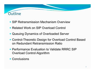 Outline
 SIP Retransmission Mechanism Overview
 Related Work on SIP Overload Control
 Queuing Dynamics of Overloaded Server
 Control-Theoretic Design for Overload Control Based
g

on Redundant Retransmission Ratio
 Performance Evaluation to Validate RRRC SIP

Overload Control Algorithm
 Conclusions
7

 