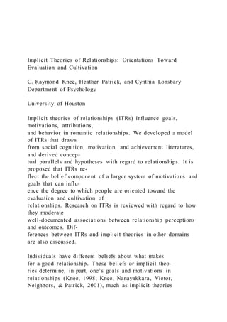 Implicit Theories of Relationships: Orientations Toward
Evaluation and Cultivation
C. Raymond Knee, Heather Patrick, and Cynthia Lonsbary
Department of Psychology
University of Houston
Implicit theories of relationships (ITRs) influence goals,
motivations, attributions,
and behavior in romantic relationships. We developed a model
of ITRs that draws
from social cognition, motivation, and achievement literatures,
and derived concep-
tual parallels and hypotheses with regard to relationships. It is
proposed that ITRs re-
flect the belief component of a larger system of motivations and
goals that can influ-
ence the degree to which people are oriented toward the
evaluation and cultivation of
relationships. Research on ITRs is reviewed with regard to how
they moderate
well-documented associations between relationship perceptions
and outcomes. Dif-
ferences between ITRs and implicit theories in other domains
are also discussed.
Individuals have different beliefs about what makes
for a good relationship. These beliefs or implicit theo-
ries determine, in part, one’s goals and motivations in
relationships (Knee, 1998; Knee, Nanayakkara, Vietor,
Neighbors, & Patrick, 2001), much as implicit theories
 