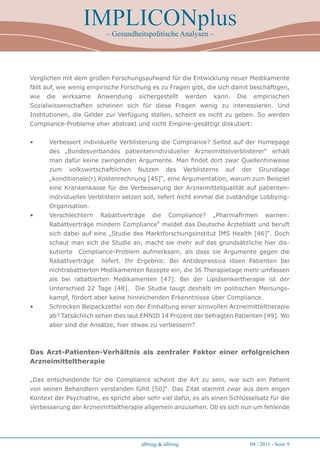 IMPLICONplus
                           – Gesundheitspolitische Analysen –




Verglichen mit dem großen Forschungsaufwand für die Entwicklung neuer Medikamente
fällt auf, wie wenig empirische Forschung es zu Fragen gibt, die sich damit beschäftigen,
wie   die   wirksame   Anwendung      sichergestellt       werden    kann.      Die    empirischen
Sozialwissenschaften scheinen sich für diese Fragen wenig zu interessieren. Und
Institutionen, die Gelder zur Verfügung stellen, scheint es nicht zu geben. So werden
Compliance-Probleme eher abstrakt und nicht Empirie-gesättigt diskutiert:


•     Verbessert individuelle Verblisterung die Compliance? Selbst auf der Homepage
      des „Bundesverbandes patientenindividueller Arzneimittelverblisterer“ erhält
      man dafür keine zwingenden Argumente. Man findet dort zwar Quellenhinweise
      zum    volkswirtschaftlichen    Nutzen      des      Verblisterns   auf    der      Grundlage
      „konditionale(r) Kostenrechnung [45]“, eine Argumentation, warum zum Beispiel
      eine Krankenkasse für die Verbesserung der Arzneimittelqualität auf patienten-
      individuelles Verblistern setzen soll, liefert nicht einmal die zuständige Lobbying-
      Organisation.
•     Verschlechtern    Rabattverträge     die     Compliance?       „Pharmafirmen           warnen:
      Rabattverträge mindern Compliance“ meldet das Deutsche Ärzteblatt und beruft
      sich dabei auf eine „Studie des Marktforschungsinstitut IMS Health [46]“. Doch
      schaut man sich die Studie an, macht sie mehr auf das grundsätzliche hier dis-
      kutierte   Compliance-Problem aufmerksam, als dass sie Argumente gegen die
      Rabattverträge     liefert. Ihr Ergebnis: Bei Antidepressiva lösen Patienten bei
      nichtrabattierten Medikamenten Rezepte ein, die 36 Therapietage mehr umfassen
      als bei rabattierten Medikamenten [47]. Bei der Lipidsenkertherapie ist der
      Unterschied 22 Tage [48]. Die Studie taugt deshalb im politischen Meinungs-
      kampf, fördert aber keine hinreichenden Erkenntnisse über Compliance.
•     Schrecken Beipackzettel von der Einhaltung einer sinnvollen Arzneimitteltherapie
      ab? Tatsächlich sehen dies laut EMNID 14 Prozent der befragten Patienten [49]. Wo
      aber sind die Ansätze, hier etwas zu verbessern?



Das Arzt-Patienten-Verhältnis als zentraler Faktor einer erfolgreichen
Arzneimitteltherapie

„Das entscheidende für die Compliance scheint die Art zu sein, wie sich ein Patient
von seinen Behandlern verstanden fühlt [50]“. Das Zitat stammt zwar aus dem engen
Kontext der Psychiatrie, es spricht aber sehr viel dafür, es als einen Schlüsselsatz für die
Verbesserung der Arzneimitteltherapie allgemein anzusehen. Ob es sich nun um fehlende




                                       albring  albring                              04 / 2011 - Seite 
 