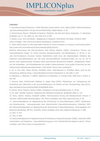 IMPLICONplus
                                – Gesundheitspolitische Analysen –




Literatur
1. Eine Übersicht dazu findet sich in: Wille, Eberhard; Cassel, Dieter; Ulrich, Volker (2009): Weiterentwicklung
des Gesundheitssystems und des Arzneimittelmarktes, Baden-Baden, S. 86
2. Sonnenmoser, Marion: Fehlende Compliance: Patienten, die dem Arzt etwas vorgaukeln, in: Deutsches
Ärzteblatt vom 11. 03. 2005, Jg. 102, Heft 10 S. A-704
3. Geisler, Linus: Arzt und Patient - Begegnung im Gespräch. Wirklichkeit und Wege, Frankfurt 2002
online verfügbar: http://www.linus-geisler.de/ap/ap16_compliance.html
4. WHO (2003) Failure to take prescribed medicine for chronic diseases is a massive, world-wide problem
http://www.who.int/mediacentre/news/releases/2003/pr54/en/
Ähnliche Dimensionen der Non-Compliance sieht Mühlig, Stephan (2004): Compliance: Formen und
messmethodische Fragen. In: Praxis klinische Verhaltensmedizin und Rehabilitation, S. 45-52, S. 45.
„Die Non-Compliance chronisch kranker PatientInnen stellt eines der bedeutendsten Probleme des
modernen Gesundheitswesens dar. Bei einer durchschnittlichen Compliance-Rate von nur ca. 50 %
können viele medikamentöse Therapien keine ausreichende Wirksamkeit entfalten. Infolgedessen haben
sich die Morbiditäts- und Mortalitätsraten der großen ‚Volkskrankheiten‘ trotz großer Fortschritte bei den
medizinischen Behandlungsmöglichkeiten in den letzten Jahren kaum verbessert.“
5. Zit. in: Pirk, Olaf.; Claes; Christa.; Schöffski, Oliver: Field Research in: Schöffski, Oliver; Graf von der
Schulenburg, Matthias (Hrsg.): Gesundheitsökonomische Evaluationen S. 201-260, S. 244
6. Osterberg, L., Blaschke, T.:(2005): Adherence to medication, in: N Engl J Med. 2005 Aug 4; 353(5), S.
487-497
7. Gorenoi Vitali, Schönermark Matthias P., Hagen Anja (2007): Maßnahmen zur Verbesserung der
Compliance bzw. Adherence in der Arzneimitteltherapie mit Hinblick auf den Therapieerfolg; http://www.
egms.de/static/en/journals/hta/2008-3/hta000049.shtml
8. Volmer, Timm; Kielhorn, Adrian (1998): Compliance und Gesundheitökonomie, S. 49-56
9. Zit. nach: Schuller, Susanne: Steigerung der Patienten-Compliance, Wiesbaden 2002, S. 127
10. Paris, Valérie; Docteur, Elizabeth (2008): Pharmaceutical Pricing and Reimbursement Policies in
Germany. (OECD Health Working Papers, 39). Online verfügbar unter http://www.oecd.org, S. 50
11. Sachverständigenrat zur Begutachtung der Entwicklung im Gesundheitswesen (2007): Kooperation
und Verantwortung – Voraussetzungen einer zielorientierten Gesundheitsversorgung. Gutachten 2007
des Sachverständigenrates zur Begutachtung der Entwicklung im Gesundheitswesen. Herausgegeben von
Deutscher Bundestag. (BT-Drs. 16/6339). Online verfügbar unter http://dipbt.bundestag.de, S. 688
12. ibid., S. 674
13. ibid., S. 689
14. Sachverständigenrat zur Begutachtung der Entwicklung im Gesundheitswesen (2009): Gutachten 2009
„Koordination und Integration – Gesundheitsversorgung in einer Gesellschaft des längeren Lebens“. Online
verfügbar unter http://www.svr-gesundheit.de




                                               albring  albring                             04 / 2011 - Seite 11
 
