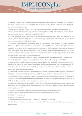 IMPLICONplus
                               – Gesundheitspolitische Analysen –




28. Paffrath, Dieter (1990): Arzneimittelverordnungen nach Altersgruppen. In: Schwabe, Ulrich; Paffrath,
Dieter (Hg.): Arzneiverordnungs-Report ’90. Aktuelle Daten, Kosten, Trends und Kommentare. Stuttgart,
New York, S. 401-409, S. 405f.
29. Nink, Katrin; Schröder, Helmut (2007): Arzneimittelverordnungen nach Alter und Geschlecht. In:
Schwabe, Ulrich; Paffrath, Dieter (Hg.): Arzneiverordnungs-Report 2006. Aktuelle Daten, Kosten, Trends
und Kommentare. Berlin, Heidelberg, S. 966-978, S. 971f.
30. Coca, Valentina; Nink Katrin (2009): Arzneimittelverordnungen nach Alter und Geschlecht. In:
Schwabe, Ulrich; Paffrath, Dieter (Hg.): Arzneiverordnungs-Report 2009. Aktuelle Daten, Kosten, Trends
und Kommentare Berlin, S. 901-914, S. 904f.
31. Nach OECD-Angaben liegt Deutschland etwa im Durchschnitt. Dabei geht die OECD von folgenden
Zahlen aus: „5 % of patients with drug treatment experienced ADRs, that 3 to 6 % of hospital admissions
are due to ADRs [adverse drug reactions, A.M.], and that 0.15 % of hospitalised patients died because of
ADRs. Siehe auch: Stein, Rosemarie (2009): Chaos im Körper. Viele Medikamente vertragen sich nicht –
vor allem bei älteren Menschen kann das schwerwiegende Folgen haben. In: Der Tagesspiegel, 18.09.2009.
Online verfügbar unter http://www.tagesspiegel.de
32. Stein, Rosemarie (2009): Chaos im Körper. Viele Medikamente vertragen sich nicht - vor allem bei
älteren Menschen kann das schwerwiegende Folgen haben. In: Der Tagesspiegel, 18.09.2009
33. Raschke, Peter (2005): Medikamentenabhängigkeit. Zahlen und Fakten aus epidemiologischer Sicht.
Veranstaltung vom 25.11.2005. Mainz. Veranstalter: Techniker Krankenkasse. Prof. Dr. Peter Raschke ist
stellvertretender Direktor des Zentrums für Interdisziplinäre Suchtforschung der Universität Hamburg
(ZIS). http://www.wiso.uni-hamburg.de
34. Jacobowski, Constanze (2009): Medikamente - schädlicher Gebrauch und Abhängigkeit. Leitfaden für
die ärztliche Praxis. Veranstaltung vom 25.11.2009. Mainz. Veranstalter: Techniker Krankenkasse
35. Professor Dr. Frieder Hessenauer, Präsident der Landesärztekammer Rheinland-Pfalz, zit. in: Braunwarth,
Anja (2010): Dauerrezepte kommen meist vom eigenen Hausarzt. In: Medical tribune Deutschland, H. 8,
2010, S. 16. Online verfügbar unter http://www.medical-tribune.de
36. Deutsche Hauptstelle für Suchtfragen e.V. (2010): Medikamentenabhängigkeit im Alter erzeugt hohe
Mehrkosten im Gesundheitssystem. Pressemitteilung vom 07.04.2010. Berlin / Hamm. Online verfügbar
unter http://www.dhs.de
37. http://www.bundesaerztekammer.de/downloads/LeitfadenMedAbhaengigkeit.pdf
38. http://www.tk.de/tk/arzneimittel/tk-services-zu-arzneimitteln/priscus/273198
39. http://www.priscus.net/
40. http://www.rpdoc.de/
41. Financial Times Deutschland vom 12. April 2011 „Ideen für die Zukunft“
42. „28 Tonnen Medikamente landen im Sondermüll“ Hannover, 30.03.2010, dpa Landesdienst
Niedersachsen




                                             albring  albring                           04 / 2011 - Seite 1
 