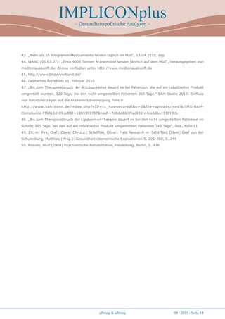 IMPLICONplus
                                – Gesundheitspolitische Analysen –




43. „Mehr als 55 Kilogramm Medikamente landen täglich im Müll“, 15.04.2010, ddp
44. WANC (05.03.07): „Etwa 4000 Tonnen Arzneimittel landen jährlich auf dem Müll“, herausgegeben von
medizinauskunft.de. Online verfügbar unter http://www.medizinauskunft.de
45. http://www.blisterverband.de/
46. Deutsches Ärzteblatt 11. Februar 2010
47. „Bis zum Therapieabbruch der Antidepressiva dauert es bei Patienten, die auf ein rabattiertes Produkt
umgestellt wurden, 329 Tage, bei den nicht umgestellten Patienten 365 Tage.“ BAH-Studie 2010: Einfluss
von Rabattverträgen auf die Arzneimittelversorgung Folie 8
http://www.bah-bonn.de/index.php?eID=tx_nawsecuredlu=0file=uploads/media/IMS-BAH-
Compliance-FINAL10-09.pdft=1303392757hash=7d8de8dc95ec932c44ce5dea171b18cb
48. „Bis zum Therapieabbruch der Lipidsenker-Therapie dauert es bei den nicht umgestellten Patienten im
Schnitt 365 Tage, bei den auf ein rabattiertes Produkt umgestellten Patienten 343 Tage“, ibid., Folie 11
49. Zit. in: Pirk, Olaf.; Claes; Christa.; Schöffski, Oliver: Field Research in: Schöffski, Oliver; Graf von der
Schulenburg, Matthias (Hrsg.): Gesundheitsökonomische Evaluationen S. 201-260, S. 244
50. Rössler, Wulf (2004) Psychiatrische Rehabilitation, Heidelberg, Berlin, S. 416




                                               albring  albring                             04 / 2011 - Seite 14
 