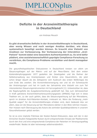IMPLICONplus
                         – Gesundheitspolitische Analysen –




           Defizite in der Arzneimitteltherapie
                      in Deutschland

                                 von Andreas Meusch



Es gibt dramatische Defizite in der Arzneimitteltherapie in Deutschland,
aber wenig Wissen und noch weniger Ansätze darüber, wie diese
systematisch beseitigt werden können. Es braucht eine Vielzahl von
Ansätzen zur Verbesserung. Der Verbesserung der Interaktion „Arzt-
Patient“ kommt dabei eine besondere Aufmerksamkeit zu. Es wird dafür
plädiert, eine sozialwissenschaftlich geprägte Compliance-Forschung zu
verstärken, die Compliance-Probleme verstehbar und damit managebar
macht.

Die gesundheitspolitischen Diskussionen in Deutschland kreisen vor allem um
Steuerungsfragen auf der Makro- und auf der Meso-Ebene. Seit dem ersten
Kostendämpfungsgesetz 1977 gestalten der Gesetzgeber und die Partner der
Selbstverwaltung   aus   Krankenkassen     und    Ärzten   eine   Dauerreform, die      jetzt
schon länger dauert als die Zeitspanne vom Ausbruch des ersten Weltkrieges bis
zum Ende des zweiten. Die Arzneimittelversorgung war und ist ein Schwerpunkt
der Anstrengungen und hat im Laufe der Jahrzehnte eine Vielzahl von zum Teil
inkonsistenten Steuerungsinstrumenten mit hervorgebracht [1]. Unbestreitbar ist, dass
die Regelungsfülle die Ausgabenentwicklung gedämpft hat. Das zum Jahreswechsel
in Kraft getretene Arzneimittelmarktneuordnungsgesetz (AMNOG) fügt sich in diese
Tradition ein, zu der auch gehört, dass die Steuerungswirkung auf der Mikroebene,
sprich im direkten Arzt-Patienten-Kontakt, irrelevant ist. Wenn die Forderung „mehr
Qualität wagen“ für die Arzneimitteltherapie erhoben wird, dann bedeutet dies vor
allem, dass wir die Steuerung auf der Mikroebene stärker in den Blick nehmen müssen.
Hier müssen nach Überzeugung des Autors die zentralen Qualitätsprobleme in unserem
Gesundheitswesen gelöst werden.


So ist es eine implizite Prämisse der Kosten-Nutzen-Diskussion, dass sich der in den
klinischen Studien festgestellte Nutzen durch entsprechenden Einsatz der Medikamente
durch den Arzt und eine entsprechende Compliance der Patienten im Versorgungsalltag
wiederfindet. Beides ist aber keineswegs selbstverständlich.




                                     albring & albring                      04 / 2011 - Seite 1
 
